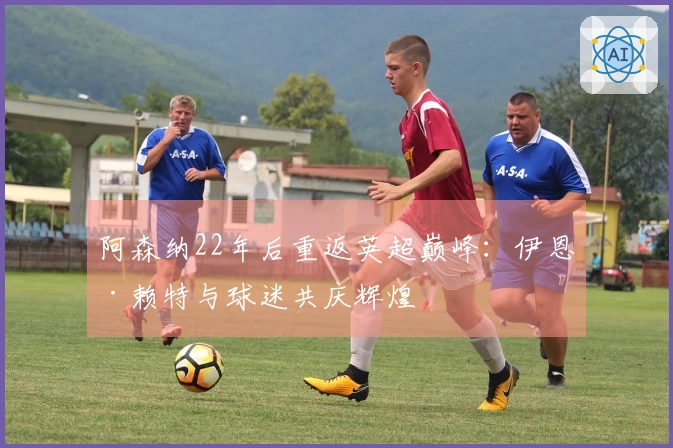 阿森纳22年后重返英超巅峰：伊恩·赖特与球迷共庆辉煌